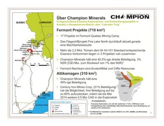 Über Champion Minerals
Fortgeschrittene Eisenerz-Explorations- und Entwicklungsprojekte in
Kanada`s Haupteisenerz-Bezirk, dem “Labrador Trog”

Fermont Projekte (710 km2)
 17 Projekte im Fermont Quebec Mining Camp
 Das Flagschiffprojekt Fire Lake North durchläuft aktuell gerade
  eine Machbarkeitsstudie
 Mehr als 2,2 Mrd. Tonnen dem NI 43-101 Standard entsprechende
  Eisenerz-Vorkommen liegen in 3 Projekten nah zusammen
 Champion Minerals hält eine 82.5%-ige direkte Beteiligung, 3%
  NSR (C$3 Mio. zum Rückkauf von 1% des NSR)*
 Fermont Nachbarn sind ArcelorMittal und Cliffs Resources
Attikamagen (310 km2)
 Champion Minerals hält eine
  49%-ige Beteiligung
 Century Iron Mines Corp. (51% Beteiligung)
  hat die Möglichkeit, ihre Beteilgung auf biz
  zu 60% aufzustocken, indem sie bis Mai
  2014 weitere 5,5 Mio CAD in die Exploration
                           investieren.
                         •   Fancamp Exploration Ltd. hat die restlichen 17,5%; CHM kann nach
                             Fertigstellung einer bankfähigen Machbarkeitsstudie seine Beteiligung um
                             weitere 2,5% aufstocken.

                         ** Veröffentliche Investition seitens WISCO von 25% ($60M) und Minmetals
                            von 5% ($12M)                                                               3
 