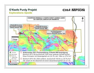 O’Keefe Purdy Projekt
Explorations Upside




  2 km




         o 30.November 2011 Pressemeldung; O’Keefe NW Ausprägung:
            Bohrloch OP11-06 durchschnitt 124m einer spekular hematit-reichen
            Eisen-Formation mit Gesamtgehalt von 34.1%; inkl. 109m zu 37% FeT.
         o Bohrloch OP11-08, 200m entfernt, durchschnitt 155.6m zu 29.7% FeT
            inkl. einem 87.4m Abschnitt mit einem Gesamteisengehalt von 37.1%.

                                                                                 30
 