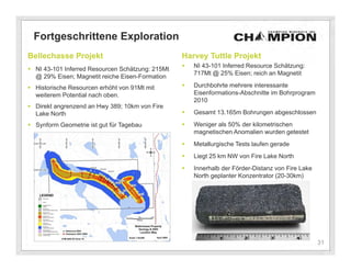 Fortgeschrittene Exploration
Bellechasse Projekt                               Harvey Tuttle Projekt
                                                     NI 43-101 Inferred Resource Schätzung:
 NI 43-101 Inferred Resourcen Schätzung: 215Mt
                                                      717Mt @ 25% Eisen; reich an Magnetit
  @ 29% Eisen; Magnetit reiche Eisen-Formation
 Historische Resourcen erhöht von 91Mt mit          Durchbohrte mehrere interessante
  weiterem Potential nach oben.                       Eisenformations-Abschnitte im Bohrprogram
                                                      2010
 Direkt angrenzend an Hwy 389; 10km von Fire
  Lake North                                         Gesamt 13.165m Bohrungen abgeschlossen

 Synform Geometrie ist gut für Tagebau              Weniger als 50% der kilometrischen
                                                      magnetischen Anomalien wurden getestet
                                                     Metallurgische Tests laufen gerade
                                                     Liegt 25 km NW von Fire Lake North
                                                     Innerhalb der Förder-Distanz von Fire Lake
                                                      North geplanter Konzentrator (20-30km)




                                                                                                   31
 