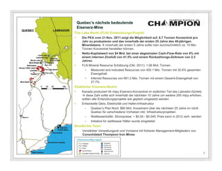 Quebec’s nächste bedeutende
    Eisenerz-Mine
Fire Lake North (FLN) Entwicklungs-Projekt
     Die PEA vom 21.Nov. 2011 zeigt die Möglichkeit auf, 8,7 Tonnen Konzentrat pro
      Jahr zu produzieren und das innerhalb der ersten 25 Jahre des 40-jährigen
      Minenlebens  innerhalb der ersten 5 Jahre sollte man durchschnittlich ca. 10 Mio.
      Tonnen Konzentrat herstellen können.
     Netto-Kapitalwert von $4 Mrd. bei einer abgezinsten Cash-Flow-Rate von 8% mit
      einem internen Zinsfuß von 41.5% und einem Rückzahlungs-Zeitraum von 2,3
      Jahren
     FLN Mineral Resource Schätzung (Okt. 2011): 1.06 Mrd. Tonnen
       −    Measured and Indicated Resources von 400.1 Mio. Tonnen mit 30.6% gesamten
            Eisengehalt
       −    Inferred Resources von 661.2 Mio. Tonnen mit einem Gesamt-Eisengehalt von
            27,7%
Etablierter Eisenerz-Bezirk
     Kanada produziert 44 mtpy Eisenerz-Konzentrat im südlichen Teil des Labrador-Gürtels
       diese Zahl sollte sich innerhalb der nächsten 10 Jahre um weitere 200 mtpy erhöhen,
      sollten alle Entwicklungsprojekte wie geplant umgesetzt werden
     Entwickelte Gleis, Elektrizität und Hafen-Infrastruktur
       -    Quebec’s Plan Nord: $80 Mrd. Investment über die nächsten 25 Jahre im nördl.
            Quebec für verschiedene Vorhaben inkl. Infrastrukturprojekten
       -    Wettbewerbsfäh. Strompreise: ~ $0.04 - $0.045; Preis kann in 2012 verh. werden
       -    Initiative für weltklasse Häfen wurde eingeleitet
Bewährtes Team
     Verstärkter Verwaltungsrat und Vorstand mit früheren Management-Mitgliedern von
      Consolidated Thompson Iron Mines




                                                                                              4
 