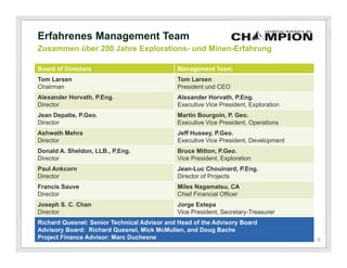Erfahrenes Management Team
Zusammen über 200 Jahre Explorations- und Minen-Erfahrung

Board of Directors                           Management Team
Tom Larsen                                   Tom Larsen
Chairman                                     President und CEO
Alexander Horvath, P.Eng.                    Alexander Horvath, P.Eng.
Director                                     Executive Vice President, Exploration
Jean Depatie, P.Geo.                         Martin Bourgoin, P. Geo.
Director                                     Executive Vice President, Operations
Ashwath Mehra                                Jeff Hussey, P.Geo.
Director                                     Executive Vice President, Development
Donald A. Sheldon, LLB., P.Eng.              Bruce Mitton, P.Geo.
Director                                     Vice President, Exploration
Paul Ankcorn                                 Jean-Luc Chouinard, P.Eng.
Director                                     Director of Projects
Francis Sauve                                Miles Nagamatsu, CA
Director                                     Chief Financial Officer
Joseph S. C. Chan                            Jorge Estepa
Director                                     Vice President, Secretary-Treasurer
Richard Quesnel: Senior Technical Advisor and Head of the Advisory Board
Advisory Board: Richard Quesnel, Mick McMullen, and Doug Bache
Project Finance Advisor: Marc Duchesne                                               6
 