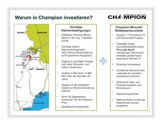 Warum in Champion investieren?
                        Günstige                       Champion Minerals’
                    Rahmenbedingungen                  Wettbewerbsvorteile
                •   Etablierter Eisenerz-Minen-    •   Fermont: 17 Eisenerz(710
                    Bezirk der sog. “Labrador-        km2) Brownfield Projekte
                    Gürtel”
                                                   •   Feasibility Stage
                •   Günstige steuerl.                  (Durchführbarkeits-Stufe)
                    Rahmenbedingungen                  Fire Lake North
                    (40% Steuer-Rückerstattung         oberflächige Vorkommen
                    auf Explorations-Ausgaben)         enthalten grobkörnigen
                                                       spekularen Hämatit 
                •   Zugang zu günstiger Energie
                    und naher Schienen- und           Einfacher freizusetzen
                    Hafen-Infrastruktur
                                                      Schädliche Elemente sind
                •   Quebec`s Plan Nord  $80           unterhalb der industrie-
                    Mrd. über die nächsten 25          spezifischen Grenzen
                    Jahre
                                                   •   Erfahrenes Team aus
                •   Quebec ist als weltklasse          Projektentwicklern und
                    Gebiet zur Minen-Entwicklung       Minenbauern
                    bekannt
                                                   •   Wachstumspotential
                •   Noch nie dagewesene
                    Aussichten für den Eisenerz-   •   Mehrere Risiko mindernde
                    Preis                              Maßnahmen wurden
                •   Qualifizierte Arbeitskräfte        eingeleitet

                                                                                   7
 