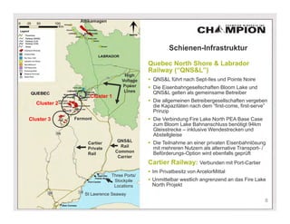 Attikamagen




                                                       Schienen-Infrastruktur

                                              Quebec North Shore & Labrador
                                              Railway (“QNS&L”)
                                     High
                                    Voltage    QNS&L führt nach Sept-Iles und Pointe Noire
                                    Power      Die Eisenbahngesellschaften Bloom Lake und
                                     Lines      QNS&L gelten als gemeinsame Betreiber
                     Cluster 1
                                               Die allgemeinen Betreibergesellschaften vergeben
   Cluster 2
                                                die Kapazitäten nach dem “first-come, first-serve”
                                                Prinzip
Cluster 3      Fermont                         Die Verbindung Fire Lake North PEA Base Case
                                                zum Bloom Lake Bahnanschluss benötigt 94km
                                                Gleisstrecke – inklusive Wendestrecken und
                                                Abstellgleise
                                  QNS&L        Die Teilnahme an einer privaten Eisenbahnlösung
                    Cartier
                                   Rail         mit mehreren Nutzern als alternative Transport- /
                    Private
                                 Common         Beförderungs-Option wird ebenfalls geprüft
                    Rail
                                  Carrier
                                              Cartier Railway: Verbunden mit Port-Cartier
                                               Im Privatbesitz von ArcelorMittal
                               Three Ports/
                                Stockpile      Unmittelbar westlich angrenzend an das Fire Lake
                                Locations       North Projekt
                   St Lawrence Seaway
                                                                                                8
 