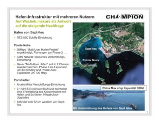 Hafen-Infrastruktur mit mehreren Nutzern
 Auf Wachstumskurs als Antwort
 auf die steigende Nachfrage
Hafen von Sept-Iles
 RTZ-IOC Schiffs-Einrichtung

Pointe Noire
 50Mtpy “Multi User Hafen Projekt”                   Sept-Iles
  angekündigt; Planungen zur Phase 2 ….
 Cliffs Natural Resources Verschiffungs-
  Einrichtung                                        Pointe Noire
 Neuer “Multi-User Hafen” soll in 2 Phasen
  erweitert werden: Phase Eins Expansion
  um 40-50 Mtpy und Phase Zwei
  Expansion um 100 Mtpy

Port-Cartier
 ArcelorMittal Verschiffungs-Einrichtung
 2,1 Mrd.$ Expansion läuft und beinhaltet                          China Max ship Kapazität 300kt
  eine Erweiterung des Konzentrators mit
  Hafen und Schienen Infrastruktur-
  Upgrades
 Befindet sich 62 km westlich von Sept-
  Iles
                                              Mit Unterstützung des Hafens von Sept Isles
                                                                                                 9
                                                                                                     9
 