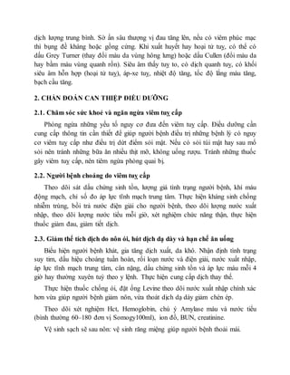 dịch lượng trung bình. Sờ ấn sâu thượng vị đau tăng lên, nếu có viêm phúc mạc
thì bụng đề kháng hoặc gồng cứng. Khi xuất huyết hay hoại tử tuỵ, có thể có
dấu Grey Turner (thay đổi màu da vùng hông lưng) hoặc dấu Cullen (đổi màu da
hay bầm máu vùng quanh rốn). Siêu âm thấy tuỵ to, có dịch quanh tuỵ, có khối
siêu âm hỗn hợp (hoại tử tuỵ), áp-xe tuỵ, nhiệt độ tăng, tốc độ lắng máu tăng,
bạch cầu tăng.
2. CHẨN ĐOÁN CAN THIỆP ĐIỀU DƯỠNG
2.1. Chăm sóc sức khoẻ và ngăn ngừa viêm tuỵ cấp
Phòng ngừa những yếu tố nguy cơ đưa đến viêm tuỵ cấp. Điều dưỡng cần
cung cấp thông tin cần thiết để giúp người bệnh điều trị những bệnh lý có nguy
cơ viêm tuỵ cấp như điều trị dứt điểm sỏi mật. Nếu có sỏi túi mật hay sau mổ
sỏi nên tránh những bữa ăn nhiều thịt mỡ, không uống rượu. Tránh những thuốc
gây viêm tuỵ cấp, nên tiêm ngừa phòng quai bị.
2.2. Người bệnh choáng do viêm tuỵ cấp
Theo dõi sát dấu chứng sinh tồn, lượng giá tình trạng người bệnh, khí máu
động mạch, chỉ số đo áp lực tĩnh mạch trung tâm. Thực hiện kháng sinh chống
nhiễm trùng, bồi trả nước điện giải cho người bệnh, theo dõi lượng nước xuất
nhập, theo dõi lượng nước tiểu mỗi giờ, xét nghiệm chức năng thận, thực hiện
thuốc giảm đau, giảm tiết dịch.
2.3. Giảm thể tích dịch do nôn ói, hút dịch dạ dày và hạn chế ăn uống
Biểu hiện người bệnh khát, gia tăng dịch xuất, da khô. Nhận định tình trạng
suy tim, dấu hiệu choáng tuần hoàn, rối loạn nước và điện giải, nước xuất nhập,
áp lực tĩnh mạch trung tâm, cân nặng, dấu chứng sinh tồn và áp lực máu mỗi 4
giờ hay thường xuyên tuỳ theo y lệnh. Thực hiện cung cấp dịch thay thế.
Thực hiện thuốc chống ói, đặt ống Levine theo dõi nước xuất nhập chính xác
hơn vừa giúp người bệnh giảm nôn, vừa thoát dịch dạ dày giảm chèn ép.
Theo dõi xét nghiệm Hct, Hemoglobin, chú ý Amylase máu và nước tiểu
(bình thường 60–180 đơn vị Somogy100ml), ion đồ, BUN, creatinine.
Vệ sinh sạch sẽ sau nôn: vệ sinh răng miệng giúp người bệnh thoải mái.
 
