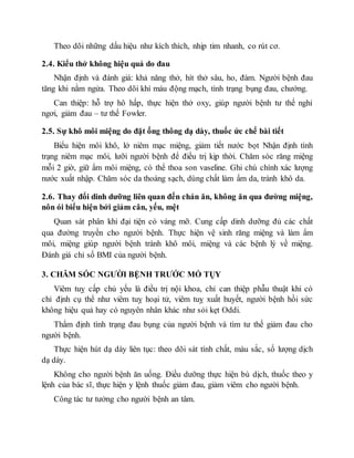 Theo dõi những dấu hiệu như kích thích, nhịp tim nhanh, co rút cơ.
2.4. Kiểu thở không hiệu quả do đau
Nhận định và đánh giá: khả năng thở, hít thở sâu, ho, đàm. Người bệnh đau
tăng khi nằm ngửa. Theo dõi khí máu động mạch, tình trạng bụng đau, chướng.
Can thiệp: hỗ trợ hô hấp, thực hiện thở oxy, giúp người bệnh tư thế nghỉ
ngơi, giảm đau – tư thế Fowler.
2.5. Sự khô môi miệng do đặt ống thông dạ dày, thuốc ức chế bài tiết
Biểu hiện môi khô, lở niêm mạc miệng, giảm tiết nước bọt Nhận định tình
trạng niêm mạc môi, lưỡi người bệnh để điều trị kịp thời. Chăm sóc răng miệng
mỗi 2 giờ, giữ ẩm môi miệng, có thể thoa son vaseline. Ghi chú chính xác lượng
nước xuất nhập. Chăm sóc da thoáng sạch, dùng chất làm ẩm da, tránh khô da.
2.6. Thay đổi dinh dưỡng liên quan đến chán ăn, không ăn qua đường miệng,
nôn ói biểu hiện bởi giảm cân, yếu, mệt
Quan sát phân khi đại tiện có váng mỡ. Cung cấp dinh dưỡng đủ các chất
qua đường truyền cho người bệnh. Thực hiện vệ sinh răng miệng và làm ẩm
môi, miệng giúp người bệnh tránh khô môi, miệng và các bệnh lý về miệng.
Đánh giá chỉ số BMI của người bệnh.
3. CHĂM SÓC NGƯỜI BỆNH TRƯỚC MỔ TỤY
Viêm tuỵ cấp chủ yếu là điều trị nội khoa, chỉ can thiệp phẫu thuật khi có
chỉ định cụ thể như viêm tuỵ hoại tử, viêm tuỵ xuất huyết, người bệnh hồi sức
không hiệu quả hay có nguyên nhân khác như sỏi kẹt Oddi.
Thẩm định tình trạng đau bụng của người bệnh và tìm tư thế giảm đau cho
người bệnh.
Thực hiện hút dạ dày liên tục: theo dõi sát tính chất, màu sắc, số lượng dịch
dạ dày.
Không cho người bệnh ăn uống. Điều dưỡng thực hiện bù dịch, thuốc theo y
lệnh của bác sĩ, thực hiện y lệnh thuốc giảm đau, giảm viêm cho người bệnh.
Công tác tư tưởng cho người bệnh an tâm.
 