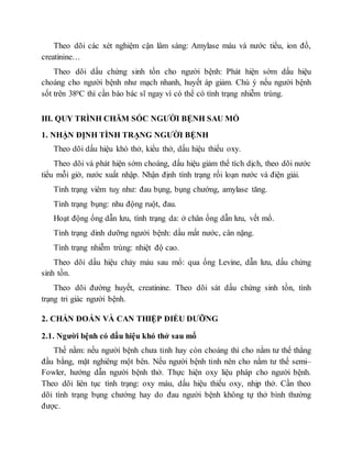 Theo dõi các xét nghiệm cận lâm sàng: Amylase máu và nước tiểu, ion đồ,
creatinine…
Theo dõi dấu chứng sinh tồn cho người bệnh: Phát hiện sớm dấu hiệu
choáng cho người bệnh như mạch nhanh, huyết áp giảm. Chú ý nếu người bệnh
sốt trên 380C thì cần báo bác sĩ ngay vì có thể có tình trạng nhiễm trùng.
III. QUY TRÌNH CHĂM SÓC NGƯỜI BỆNH SAU MỔ
1. NHẬN ĐỊNH TÌNH TRẠNG NGƯỜI BỆNH
Theo dõi dấu hiệu khó thở, kiểu thở, dấu hiệu thiếu oxy.
Theo dõi và phát hiện sớm choáng, dấu hiệu giảm thể tích dịch, theo dõi nước
tiểu mỗi giờ, nước xuất nhập. Nhận định tình trạng rối loạn nước và điện giải.
Tình trạng viêm tuỵ như: đau bụng, bụng chướng, amylase tăng.
Tình trạng bụng: nhu động ruột, đau.
Hoạt động ống dẫn lưu, tình trạng da: ở chân ống dẫn lưu, vết mổ.
Tình trạng dinh dưỡng người bệnh: dấu mất nước, cân nặng.
Tình trạng nhiễm trùng: nhiệt độ cao.
Theo dõi dấu hiệu chảy máu sau mổ: qua ống Levine, dẫn lưu, dấu chứng
sinh tồn.
Theo dõi đường huyết, creatinine. Theo dõi sát dấu chứng sinh tồn, tình
trạng tri giác người bệnh.
2. CHẨN ĐOÁN VÀ CAN THIỆP ĐIỀU DƯỠNG
2.1. Người bệnh có dấu hiệu khó thở sau mổ
Thế nằm: nếu người bệnh chưa tỉnh hay còn choáng thì cho nằm tư thế thẳng
đầu bằng, mặt nghiêng một bên. Nếu người bệnh tỉnh nên cho nằm tư thế semi–
Fowler, hướng dẫn người bệnh thở. Thực hiện oxy liệu pháp cho người bệnh.
Theo dõi liên tục tình trạng: oxy máu, dấu hiệu thiếu oxy, nhịp thở. Cần theo
dõi tình trạng bụng chướng hay do đau người bệnh không tự thở bình thường
được.
 