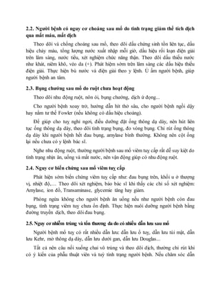 2.2. Người bệnh có nguy cơ choáng sau mổ do tình trạng giảm thể tích dịch
qua mất máu, mất dịch
Theo dõi và chống choáng sau mổ, theo dõi dấu chứng sinh tồn liên tục, dấu
hiệu chảy máu, tổng lượng nước xuất nhập mỗi giờ, dấu hiệu rối loạn điện giải
trên lâm sàng, nước tiểu, xét nghiệm chức năng thận. Theo dõi dấu thiếu nước
như khát, niêm khô, véo da (+). Phát hiệm sớm trên lâm sàng các dấu hiệu thiếu
điện giải. Thực hiện bù nước và điện giải theo y lệnh. Ủ ấm người bệnh, giúp
người bệnh an tâm.
2.3. Bụng chướng sau mổ do ruột chưa hoạt động
Theo dõi nhu động ruột, nôn ói, bụng chướng, dịch ứ đọng...
Cho người bệnh xoay trở, hướng dẫn hít thở sâu, cho người bệnh ngồi dậy
hay nằm tư thế Fowler (nếu không có dấu hiệu choáng).
Để giúp cho tuỵ nghỉ ngơi, điều dưỡng đặt ống thông dạ dày, nên hút liên
tục ống thông dạ dày, theo dõi tình trạng bụng, đo vòng bụng. Chỉ rút ống thông
dạ dày khi người bệnh hết đau bụng, amylase bình thường. Không nên cột ống
lại nếu chưa có y lệnh bác sĩ.
Nghe nhu động ruột, thường người bệnh sau mổ viêm tuỵ cấp rất dễ suy kiệt do
tình trạng nhịn ăn, uống và mất nước, nên vận động giúp có nhu động ruột.
2.4. Nguy cơ biến chứng sau mổ viêm tuỵ cấp
Phát hiện sớm biến chứng viêm tuỵ cấp như: đau bụng trên, khối u ở thượng
vị, nhiệt độ,… Theo dõi xét nghiệm, báo bác sĩ khi thấy các chỉ số xét nghiệm:
Amylase, ion đồ, Transaminase, glycemie tăng hay giảm.
Phòng ngừa không cho người bệnh ăn uống nếu như người bệnh còn đau
bụng, tình trạng viêm tuỵ chưa ổn định. Thực hiện nuôi dưỡng người bệnh bằng
đường truyền dịch, theo dõi đau bụng.
2.5. Nguy cơ nhiễm trùng và tổn thương da do có nhiều dẫn lưu sau mổ
Người bệnh mổ tuỵ có rất nhiều dẫn lưu: dẫn lưu ổ tuỵ, dẫn lưu túi mật, dẫn
lưu Kehr, mở thông dạ dày, dẫn lưu dưới gan, dẫn lưu Douglas...
Tất cả nên câu nối xuống chai vô trùng và theo dõi dịch, thường chỉ rút khi
có ý kiến của phẫu thuật viên và tuỳ tình trạng người bệnh. Nếu chăm sóc dẫn
 
