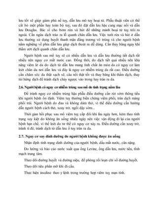 lưu tốt sẽ giúp giảm phù nề tuỵ, dẫn lưu mô tuỵ hoại tử. Phẫu thuật viên có thể
cắt bỏ một phần hay toàn bộ tuỵ, sau đó đặt dẫn lưu hậu cung mạc nối và dẫn
lưu Douglas. Bác sĩ cho bơm rửa và hút để những mảnh hoại tử tuỵ trôi ra
ngoài. Cần ngừa dịch trào ra lỗ quanh chân dẫn lưu. Việc tưới rửa và hút ở dẫn
lưu thường sử dụng huyết thanh mặn đẳng trương vô trùng và cho người bệnh
nằm nghiêng về phía dẫn lưu giúp dịch thoát ra dễ dàng. Cần thay băng ngay khi
thấm ướt dịch quanh chân dẫn lưu.
Người bệnh sau mổ tuỵ sẽ có nhiều dẫn lưu và dẫn lưu thường tiết dịch rất
nhiều nên nguy cơ mất nước cao. Đồng thời, do dịch tiết quá nhiều nên khả
năng viêm lở da do dịch từ dẫn lưu mang tính chất ăn mòn da có nguy cơ làm
loét chân da nơi dẫn lưu và đây là nguy cơ nhiễm trùng da rất cao. Điều dưỡng
cần chăm sóc da thật sạch sẽ, câu nối thật tốt và thay băng khi thấm dịch, thay
túi hứng dịch để tránh dịch chảy ngược vào trong hay tràn ra da.
2.6. Người bệnh có nguy cơ nhiễm trùng saumổ do tình trạng nằm lâu
Để tránh nguy cơ nhiễm trùng hậu phẫu điều dưỡng cần rút sớm thông tiểu
khi người bệnh ổn định. Viêm tuỵ thường biến chứng viêm phổi, tràn dịch màng
phổi trái. Người bệnh do đau và không dám thở, vì thế điều dưỡng cần hướng
dẫn người bệnh cách thở, xoay trở, ngồi dậy sớm...
Thời gian hồi phục sau mổ viêm tuỵ cấp đôi khi lâu ngày hơn, kèm theo tình
trạng suy kiệt do không ăn uống nhiều ngày nên việc vận động đi lại của người
bệnh hạn chế, vì thế loét do tư thế có nguy cơ xảy ra. Điều dưỡng cần xoay trở,
tránh tì đè, tránh dịch từ dẫn lưu ổ tuỵ tràn ra da.
2.7. Nguy cơ suy dinh dưỡng do người bệnh không được ăn uống
Nhận định tình trạng dinh dưỡng của người bệnh, dấu mất nước, cân nặng.
Đo lường và báo cáo nước xuất qua ống Levine, ống dẫn lưu, nước tiểu, tĩnh
mạch trung tâm.
Theo dõi đường huyết và đường niệu, đề phòng rối loạn chỉ số đường huyết.
Theo dõi tiêu phân mỡ khi đi cầu.
Thực hiện insuline theo y lệnh trong trường hợp viêm tuỵ mạn tính.
 