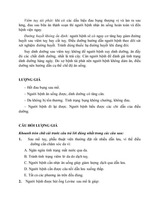 Viêm tuỵ tái phát: khi có các dấu hiệu đau bụng thượng vị và lan ra sau
lưng, đau sau bữa ăn thịnh soạn thì người bệnh nhịn ăn uống hoàn toàn và đến
bệnh viện ngay.
Đường huyết không ổn định: người bệnh sẽ có nguy cơ tăng hay giảm đường
huyết sau viêm tuỵ hay cắt tuỵ. Điều dưỡng hướng dẫn người bệnh theo dõi sát
xét nghiệm đường huyết. Tránh dùng thuốc hạ đường huyết khi đang đói.
Suy dinh dưỡng sau viêm tuỵ: không để người bệnh suy dinh dưỡng, ăn đầy
đủ các chất dinh dưỡng, nhất là trái cây. Cân người bệnh để đánh giá tình trạng
dinh dưỡng hàng ngày. Do sợ bệnh tái phát nên người bệnh không dám ăn, điều
dưỡng nên hướng dẫn cụ thể chế độ ăn uống.
LƯỢNG GIÁ
– Hết đau bụng sau mổ.
– Người bệnh ăn uống được, dinh dưỡng có tăng cân.
– Da không bị tổn thương. Tình trạng bụng không chướng, không đau.
– Người bệnh đi lại được. Người bệnh hiểu được các chỉ dẫn của điều
dưỡng.
CÂU HỎI LƯỢNG GIÁ
Khoanh tròn chữ cái trước câu trả lời đúng nhất trong các câu sau:
1. Sau mổ tuỵ, phẫu thuật viên thường đặt rất nhiều dẫn lưu, vì thế điều
dưỡng cần chăm sóc da vì:
A. Ngăn ngừa tình trạng mất nước qua da.
B. Tránh tình trạng viêm lở da do dịch tuỵ.
C. Người bệnh cần nhịn ăn uống giúp giảm lượng dịch qua dẫn lưu.
D. Người bệnh cần được câu nối dẫn lưu xuống thấp.
E. Tất cả các phương án trên đều đúng.
2. Người bệnh được hút ống Levine sau mổ là giúp:
 