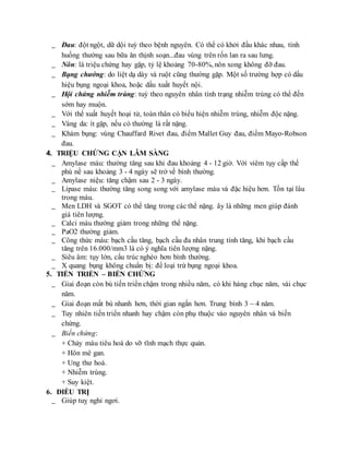 _ Đau: đột ngột, dữ dội tuỳ theo bệnh nguyên. Có thể có khởi đầu khác nhau, tình
huống thường sau bữa ăn thịnh soạn...đau vùng trên rốn lan ra sau lưng.
_ Nôn: là triệu chứng hay gặp, tỷ lệ khoảng 70-80%, nôn xong không đỡ đau.
_ Bụng chướng: do liệt dạ dày và ruột cũng thường gặp. Một số trường hợp có dấu
hiệu bụng ngoại khoa, hoặc dấu xuất huyết nội.
_ Hội chứng nhiễm trùng: tuỳ theo nguyên nhân tình trạng nhiễm trùng có thể đến
sớm hay muộn.
_ Với thể xuất huyết hoại tử, toàn thân có biểu hiện nhiễm trùng, nhiễm độc nặng.
_ Vàng da: ít gặp, nếu có thường là rất nặng.
_ Khám bụng: vùng Chauffard Rivet đau, điểm Mallet Guy đau, điểm Mayo-Robson
đau.
4. TRIỆU CHỨNG CẬN LÂM SÀNG
_ Amylase máu: thường tăng sau khi đau khoảng 4 - 12 giờ. Với viêm tụy cấp thể
phù nề sau khoảng 3 - 4 ngày sẽ trở về bình thường.
_ Amylase niệu: tăng chậm sau 2 - 3 ngày.
_ Lipase máu: thường tăng song song với amylase máu và đặc hiệu hơn. Tồn tại lâu
trong máu.
_ Men LDH và SGOT có thể tăng trong các thể nặng. ây là những men giúp đánh
giá tiên lượng.
_ Calci máu thường giảm trong những thể nặng.
_ PaO2 thường giảm.
_ Công thức máu: bạch cầu tăng, bạch cầu đa nhân trung tính tăng, khi bạch cầu
tăng trên 16.000/mm3 là có ý nghĩa tiên lượng nặng.
_ Siêu âm: tụy lớn, cấu trúc nghèo hơn bình thường.
_ X quang bụng không chuẩn bị: để loại trừ bụng ngoại khoa.
5. TIẾN TRIỂN – BIẾN CHỨNG
_ Giai đoạn còn bù tiến triển chậm trong nhiều năm, có khi hàng chục năm, vài chục
năm.
_ Giai đoạn mất bù nhanh hơn, thời gian ngắn hơn. Trung bình 3 – 4 năm.
_ Tuy nhiên tiến triển nhanh hay chậm còn phụ thuộc vào nguyên nhân và biến
chứng.
_ Biến chứng:
+ Chảy máu tiêu hoá do vỡ tĩnh mạch thực quản.
+ Hôn mê gan.
+ Ung thư hoá.
+ Nhiễm trùng.
+ Suy kiệt.
6. ĐIỀU TRỊ
_ Giúp tuỵ nghỉ ngơi.
 