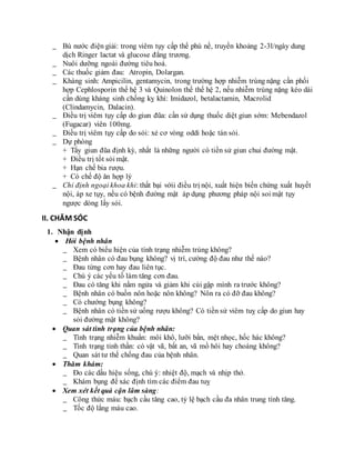 _ Bù nước điện giải: trong viêm tụy cấp thể phù nề, truyền khoảng 2-3l/ngày dung
dịch Ringer lactat và glucose đẳng trương.
_ Nuôi dưỡng ngoài đường tiêu hoá.
_ Các thuốc giảm đau: Atropin, Dolargan.
_ Kháng sinh: Ampicilin, gentamycin, trong trường hợp nhiễm trùng nặng cần phối
hợp Cephlosporin thế hệ 3 và Quinolon thế thế hệ 2, nếu nhiễm trùng nặng kéo dài
cần dùng kháng sinh chống kỵ khí: Imidazol, betalactamin, Macrolid
(Clindamycin, Dalacin).
_ Điều trị viêm tụy cấp do giun đũa: cần sử dụng thuốc diệt giun sớm: Mebendazol
(Fugacar) viên 100mg.
_ Điều trị viêm tụy cấp do sỏi: xẻ cơ vòng oddi hoặc tán sỏi.
_ Dự phòng
+ Tẩy giun đũa định kỳ, nhất là những người có tiền sử giun chui đường mật.
+ Điều trị tốt sỏi mật.
+ Hạn chế bia rượu.
+ Có chế độ ăn hợp lý
_ Chỉ định ngoại khoa khi: thất bại vớii điều trị nội, xuất hiện biến chứng xuất huyết
nội, áp xe tụy, nếu có bệnh đường mật áp dụng phương pháp nội soi mật tụy
ngược dòng lấy sỏi.
II. CHĂM SÓC
1. Nhận định
 Hỏi bệnh nhân
_ Xem có biểu hiện của tình trạng nhiễm trùng không?
_ Bệnh nhân có đau bụng không? vị trí, cường độ đau như thế nào?
_ Đau từng cơn hay đau liên tục.
_ Chú ý các yếu tố làm tăng cơn đau.
_ Đau có tăng khi nằm ngửa và giảm khi cúi gập mình ra trước không?
_ Bệnh nhân có buồn nôn hoặc nôn không? Nôn ra có đỡ đau không?
_ Có chướng bụng không?
_ Bệnh nhân có tiền sử uống rượu không? Có tiền sử viêm tuỵ cấp do giun hay
sỏi đường mật không?
 Quan sát tình trạng của bệnh nhân:
_ Tình trạng nhiễm khuẩn: môi khô, lưỡi bẩn, mệt nhọc, hốc hác không?
_ Tình trạng tinh thần: có vật vã, bất an, vã mồ hôi hay choáng không?
_ Quan sát tư thế chống đau của bệnh nhân.
 Thăm khám:
_ Đo các dấu hiệu sống, chú ý: nhiệt độ, mạch và nhịp thở.
_ Khám bụng để xác định tìm các điểm đau tuỵ
 Xem xét kết quả cận lâm sàng:
_ Công thức máu: bạch cầu tăng cao, tỷ lệ bạch cầu đa nhân trung tính tăng.
_ Tốc độ lắng máu cao.
 