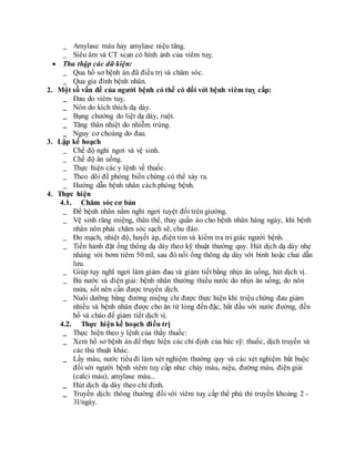 _ Amylase máu hay amylase niệu tăng.
_ Siêu âm và CT scan có hình ảnh của viêm tuỵ.
 Thu thập các dữ kiện:
_ Qua hồ sơ bệnh án đã điều trị và chăm sóc.
_ Qua gia đình bệnh nhân.
2. Một số vấn đề của người bệnh có thể có đối với bệnh viêm tuỵ cấp:
_ Đau do viêm tuỵ.
_ Nôn do kích thích dạ dày.
_ Bụng chướng do liệt dạ dày, ruột.
_ Tăng thân nhiệt do nhiễm trùng.
_ Nguy cơ choáng do đau.
3. Lập kế hoạch
_ Chế độ nghỉ ngơi và vệ sinh.
_ Chế độ ăn uống.
_ Thực hiện các y lệnh về thuốc.
_ Theo dõi đề phòng biến chứng có thể xảy ra.
_ Hướng dẫn bệnh nhân cách phòng bệnh.
4. Thực hiện
4.1. Chăm sóc cơ bản
_ Để bệnh nhân nằm nghỉ ngơi tuyệt đối trên giường.
_ Vệ sinh răng miệng, thân thể, thay quần áo cho bệnh nhân hàng ngày, khi bệnh
nhân nôn phải chăm sóc sạch sẽ, chu đáo.
_ Đo mạch, nhiệt độ, huyết áp, điện tim và kiểm tra tri giác người bệnh.
_ Tiến hành đặt ống thông dạ dày theo kỹ thuật thường quy. Hút dịch dạ dày nhẹ
nhàng với bơm tiêm 50 ml, sau đó nối ống thông dạ dày với bình hoặc chai dẫn
lưu.
_ Giúp tụy nghĩ ngơi làm giảm đau và giảm tiết bằng nhịn ăn uống, hút dịch vị.
_ Bù nước và điện giải: bệnh nhân thường thiếu nước do nhịn ăn uống, do nôn
mửa, sốt nên cần được truyền dịch.
_ Nuôi dưỡng bằng đường miệng chỉ được thực hiện khi triệu chứng đau giảm
nhiều và bệnh nhân được cho ăn từ lỏng đến đặc, bắt đầu với nước đường, đến
hồ và cháo để giảm tiết dịch vị.
4.2. Thực hiện kế hoạch điều trị
_ Thực hiện theo y lệnh của thầy thuốc:
_ Xem hồ sơ bệnh án để thực hiện các chỉ định của bác sỹ: thuốc, dịch truyền và
các thủ thuật khác.
_ Lấy máu, nước tiểu đi làm xét nghiệm thường quy và các xét nghiệm bắt buộc
đối với người bệnh viêm tuỵ cấp như: chảy máu, niệu, đường máu, điện giải
(calci máu), amylase máu...
_ Hút dịch dạ dày theo chỉ định.
_ Truyền dịch: thông thường đối với viêm tuỵ cấp thể phù thì truyền khoảng 2 -
3l/ngày.
 