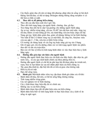 _ Các thuốc giảm đau chỉ nên sử dụng khi phương pháp nhịn ăn uống và hút dịch
không làm đỡ đau, có thể sử dụng Dolargan nhưng không dùng morphin vì có
thể làm co thắt cơ oddi.
4.3. Theo dõi và đề phòng biến chứng
_ Theo dõi các dấu hiệu sinh tồn 3 giờ /lần.
_ Theo dõi tình trạng bụng của người bệnh: chướng, đau, gõ đục.
_ Treo bảng theo dõi hộ lý cấp I tại giường cho những người bệnh nặng.
_ Áp xe tuỵ: nhiễm trùng nặng, sốt cao 39-400 kéo dài hơn một tuần, vùng tuỵ
rất đau, khám có một mãng gồ lên, xác định bằng siêu âm hoặc chụp cắt lớp.
_ Nang giả tuỵ: bệnh nhân giảm đau, giảm sốt nhưng không trở lại bình thường.
Vào tuần lễ thứ 2-3 khám vùng tuỵ có một khối, ấn căng tức, Amylase máu
còn cao gấp 2 - 3 lần, siêu âm có khối Echo trống.
_ Cổ trướng: do thủng hoặc vỡ các ống tuỵ hoặc nang giả tuỵ vào ổ bụng.
_ Ghi rõ ngày giờ, tên iều dưỡng chăm sóc và tình trạng người bệnh vào phiếu
theo dõi và săn sóc toàn diện.
_ Báo cáo với bác sỹ điều trị tình trạng bệnh nhân và việc thực hiện theo y lệnh
hằng ngày
4.4. Hướng dẫn giáo dục sức khỏe cho người bệnh
_ Hướng dẫn người bệnh thực hiện các chỉ định của thầy thuốc, dặn nhịn ăn, giữ
nước tiểu... và các quy định hành chính của khoa phòng điều trị.
_ Hướng dẫn người bệnh có chế độ ăn phù hợp khi đã được phép ăn (tránh mỡ,
rượu, bia) và hẹn khám lại sau mổ nhằm phát hiện các biến chứng xa.
_ Tẩy giun đũa định kỳ, đặc biệt khi đã có tiền sử giun chui đường mật.
_ Điều trị tốt sỏi mật.
_ Hạn chế uống rượu.
4.5. Đánh giá: Một bệnh nhân viêm tuỵ cấp được đánh giá chăm sóc tốt khi:
_ Bệnh nhân đỡ đau, hết nôn, có thể ăn uống bằng đường miệng.
_ Tình trạng nhiễm trùng giảm.
_ Các xét nghiệm trở về bình thường.
_ Các y lệnh được thực hiện đầy đủ và chính xác.
_ Không xảy ra các biến chứng.
_ Bệnh nhân được theo dõi để phát hiện sớm các biến chứng.
_ Bệnh nhân hiểu biết về tình trạng bệnh và thực hiện được các y lệnh về ăn
uống và nghỉ ngơi.
 