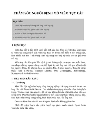 CHĂM SÓC NGƯỜI BỆNH MỔ VIÊM TỤY CẤP
I. BỆNH HỌC
Viêm tuỵ cấp là tiến trình viêm cấp tính của tuỵ. Mức độ viêm tuỵ khác nhau
từ viêm tuỵ sung huyết đến viêm tuỵ hoại tử. Bệnh phổ biến ở tuổi trung niên,
nam nhiều hơn nữ. Tình trạng viêm tuỵ nặng hay nhẹ tuỳ mức độ tàn phá trên
mô tuỵ.
Viêm tuỵ cấp liên quan đến bệnh lý sỏi đường mật, do rượu, sau phẫu thuật,
sau chụp mật tuỵ ngược dòng, sau thủ thuật lấy sỏi ống mật chủ qua nội soi mật
tuỵ ngược dòng, do chuyển hoá, do nhiễm độc, dị ứng, quai bị, thủng tá tràng;
thuốc như Corticoid, Thiazide Diuretic, Oral Contrsceptic, Sulfonamide,
Nonsteroidal Antiinflammator.
1. BIỂU HIỆN LÂM SÀNG
1.1. Đau bụng
Khởi đầu đột ngột đau bụng vùng thượng vị hay 1/4 bụng trên trái lan ra sau
lưng bên trái. Đau dữ dội, liên tục, đau sâu bên trong tạng, đau như chọc thủng bên
trong. Thường xuất hiện đau 24–48 giờ sau khi ăn bữa ăn nhiều thịt, chất béo, có
uống rượu. Đau thường không giảm theo tư thế, sau dùng thuốc kháng acid dạ dày.
Đau thật sự là do tuỵ căng phồng, kích thích phúc mạc, tắc ống mật.
Cơn đau kèm theo nôn ói, sau ói người bệnh vẫn không giảm đau.
Nhiệt độ giảm, bạch cầu giảm, huyết áp giảm, mạch nhanh. Người bệnh
vàng da, nước tiểu vàng.
 