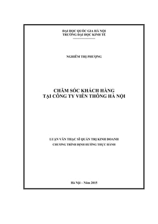 ĐẠI HỌC QUỐC GIA HÀ NỘI
TRƢỜNG ĐẠI HỌC KINH TẾ
---------------------
NGHIÊM THỊ PHƢỢNG
CHĂM SÓC KHÁCH HÀNG
TẠI CÔNG TY VIỄN THÔNG HÀ NỘI
LUẬN VĂN THẠC SĨ QUẢN TRỊ KINH DOANH
CHƢƠNG TRÌNH ĐỊNH HƢỚNG THỰC HÀNH
Hà Nội – Năm 2015
 