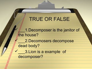 TRUE OR FALSE
___1.Decomposer is the janitor of
 the house?
___2.Decomosers decompose
 dead body?
___3.Lion is a example of
 decomposer?
 