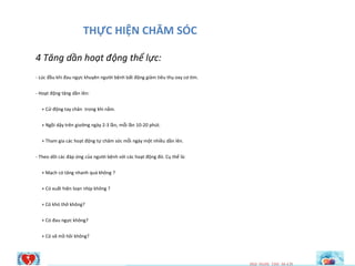 THỰC HIỆN CHĂM SÓC
4 Tăng dần hoạt động thể lực:
- Lúc đầu khi đau ngực khuyên người bệnh bất động giảm tiêu thụ oxy cơ tim.
- Hoạt động tăng dần lên:
+ Cử động tay chân trong khi nằm.
+ Ngồi dậy trên giường ngày 2-3 lần, mỗi lần 10-20 phút.
+ Tham gia các hoạt động tự chăm sóc mỗi ngày một nhiều dần lên.
- Theo dõi các đáp ứng của người bệnh với các hoạt động đó. Cụ thể là:
+ Mạch có tăng nhanh quá không ?
+ Có xuất hiện loạn nhịp không ?
+ Có khó thở không?
+ Có đau ngực không?
+ Có vã mồ hôi không?
HQI NGHI TIM M~CH
4027887
 