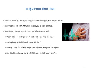 NHẬN ĐINH TÌNH HÌNH
- Khai thác các triệu chứng cơ năng như: Cơn đau ngực, khó thở, vã mồ hôi…
- Khai thác tiền sử: THA, NMCT cũ và các yếu tố nguy cơ khác.
- Tham khảo bệnh án và nhận định các dấu hiệu thực thể:
+ Mạch: Đều hay không đều? Tần số ? Có loạn nhịp không ?
+ Đo huyết áp, phát hiện tình trạng sốc tim ?
+ Hô hấp : Đếm tần số thở, nhận định kiểu thở, tiếng ran ẩm ở phổi.
+ Các dấu hiệu của suy tim ứ trệ: Phù, gan to, tĩnh mạch cổ nổi…
........... : ..
 