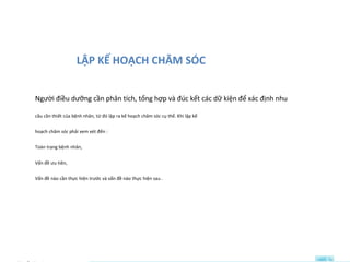 LẬP KẾ HOẠCH CHĂM SÓC
Người điều dưỡng cần phân tích, tổng hợp và đúc kết các dữ kiện để xác định nhu
cầu cần thiết của bệnh nhân, từ đó lập ra kế hoạch chăm sóc cụ thể. Khi lập kế
hoạch chăm sóc phải xem xét đến :
Toàn trạng bệnh nhân,
Vấn đề ưu tiên,
Vấn đề nào cần thực hiện trước và vấn đề nào thực hiện sau .
 