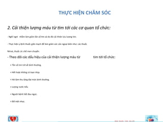 THỰC HIỆN CHĂM SÓC
2. Cải thiện lượng máu từ tim tới các cơ quan tổ chức:
- Nghỉ ngơi nhằm làm giảm tần số tim và do đó cải thiện lưu lượng tim.
- Thực hiện y lệnh thuốc giãn mạch để làm giảm sức cản ngoại biên như: các thuốc
Nitrat, thuốc ức chế men chuyển.
- Theo dõi các dấu hiệu của cải thiện lượng máu từ
+ Tần số tim trở về bình thường.
+ Hết hoặc không có loạn nhịp.
+ HA tâm thu tăng đạt mức bình thường.
+ Lượng nước tiểu
+ Người bệnh hết đau ngực.
+ Đỡ mệt nhọc.
tim tới tổ chức:
HQI NGHI TIM M~CH
 