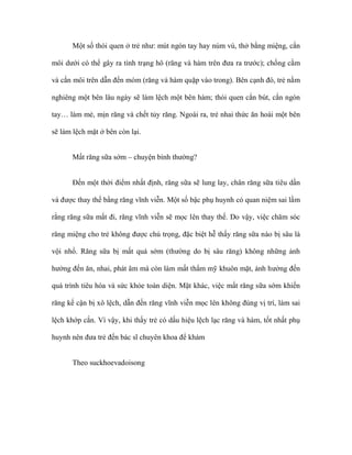 Một số thói quen ở trẻ như: mút ngón tay hay núm vú, thở bằng miệng, cắn
môi dưới có thể gây ra tình trạng hô (răng và hàm trên đưa ra trước); chống cằm
và cắn môi trên dẫn đến móm (răng và hàm quặp vào trong). Bên cạnh đó, trẻ nằm
nghiêng một bên lâu ngày sẽ làm lệch một bên hàm; thói quen cắn bút, cắn ngón
tay… làm mẻ, mịn răng và chết tủy răng. Ngoài ra, trẻ nhai thức ăn hoài một bên
sẽ làm lệch mặt ở bên còn lại.
Mất răng sữa sớm – chuyện bình thường?
Đến một thời điểm nhất định, răng sữa sẽ lung lay, chân răng sữa tiêu dần
và được thay thế bằng răng vĩnh viễn. Một số bậc phụ huynh có quan niệm sai lầm
rằng răng sữa mất đi, răng vĩnh viễn sẽ mọc lên thay thế. Do vậy, việc chăm sóc
răng miệng cho trẻ không được chú trọng, đặc biệt hễ thấy răng sữa nào bị sâu là
vội nhổ. Răng sữa bị mất quá sớm (thường do bị sâu răng) không những ảnh
hưởng đến ăn, nhai, phát âm mà còn làm mất thẩm mỹ khuôn mặt, ảnh hưởng đến
quá trình tiêu hóa và sức khỏe toàn diện. Mặt khác, việc mất răng sữa sớm khiến
răng kế cận bị xô lệch, dẫn đến răng vĩnh viễn mọc lên không đúng vị trí, làm sai
lệch khớp cắn. Vì vậy, khi thấy trẻ có dấu hiệu lệch lạc răng và hàm, tốt nhất phụ
huynh nên đưa trẻ đến bác sĩ chuyên khoa để khám
Theo suckhoevadoisong
 