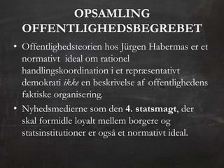 OPSAMLING
  OFFENTLIGHEDSBEGREBET
• Offentlighedsteorien hos Jürgen Habermas er et
  normativt ideal om rationel
  handlingskoordination i et repræsentativt
  demokrati ikke en beskrivelse af offentlighedens
  faktiske organisering.
• Nyhedsmedierne som den 4. statsmagt, der
  skal formidle loyalt mellem borgere og
  statsinstitutioner er også et normativt ideal.
 
