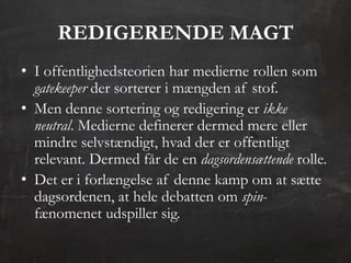 REDIGERENDE MAGT
• I offentlighedsteorien har medierne rollen som
  gatekeeper der sorterer i mængden af stof.
• Men denne sortering og redigering er ikke
  neutral. Medierne definerer dermed mere eller
  mindre selvstændigt, hvad der er offentligt
  relevant. Dermed får de en dagsordensættende rolle.
• Det er i forlængelse af denne kamp om at sætte
  dagsordenen, at hele debatten om spin-
  fænomenet udspiller sig.
 