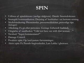 SPIN
• Udføres af spindoktorer (særlige rådgivere). Dansk: Snurredoktorer.
• Strategisk kommunikation: Drejning af budskaber i en bestemt retning.
• Mediehåndtering: Pressemøder, pressemeddelelser, personlige tips
  (lækager)
• Afledning: Fx gå efter personen. Gentage forberedt budskab.
• Omgåelse af sandheden: ”I did not have sex with that woman…”
• Tavshed: ”Ingen kommentarer!”
• Damage Control.
• Proaktivt spin: Op/ned-justere forventninger.
• Aktivt spin: Fx Pseudo-begivenheder, Lars Løkke i ghettoen.
 