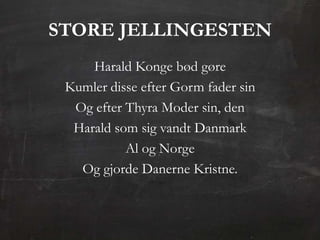 STORE JELLINGESTEN
     Harald Konge bød gøre
 Kumler disse efter Gorm fader sin
  Og efter Thyra Moder sin, den
  Harald som sig vandt Danmark
           Al og Norge
   Og gjorde Danerne Kristne.
 