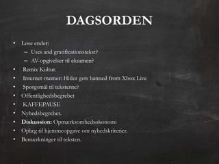 DAGSORDEN
• Løse ender:
   – Uses and gratificationstekst?
   – AV-opgivelser til eksamen?
• Remix Kultur.
• Internet-memer: Hitler gets banned from Xbox Live
• Spørgsmål til teksterne?
• Offentlighedsbegrebet
• KAFFEPAUSE
• Nyhedsbegrebet.
• Diskussion: Opmærksomhedsøkonomi
• Oplæg til hjemmeopgave om nyhedskriterier.
• Bemærkninger til teksten.
 