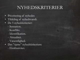 NYHEDSKRITERIER
• Prioritering af nyheder.
• Tildeling af nyhedsværdi.
• De 5 nyhedskriterier:
  - Sensation.
  - Konflikt.
  - Identifikation.
  - Aktualitet.
  - Væsentlighed.
• Det ”sjette” nyhedskriterium:
  - Eksklusivitet.
 