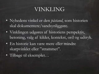 VINKLING
• Nyhedens vinkel er den påstand, som historien
  skal dokumentere/sandsynliggøre.
• Vinklingen udgøres af historiens perspektiv,
  betoning, valg af kilder, kontekst, ord og udtryk.
• En historie kan være mere eller mindre
  skarpvinklet eller ”strammet”.
• Tilbage til eksemplet…
 