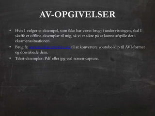 AV-OPGIVELSER
• Hvis I vælger et eksempel, som ikke har været brugt i undervisningen, skal I
  skaffe et offline-eksemplar til mig, så vi er sikre på at kunne afspille det i
  eksamenssituationen.
• Brug fx www.mediaconverter.org til at konvertere youtube-klip til AVI-format
  og downloade dem.
• Tekst-eksempler: Pdf eller jpg ved screen-capture.
 