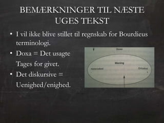BEMÆRKNINGER TIL NÆSTE
        UGES TEKST
• I vil ikke blive stillet til regnskab for Bourdieus
  terminologi.
• Doxa = Det usagte
  Tages for givet.
• Det diskursive =
  Uenighed/enighed.
 
