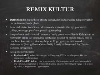 REMIX KULTUR
• Definition: En kultur hvor afledte værker, der blander andre tidligere værker
  har en fremtrædende plads.
• Remix teknikker kombinerer eksisterende materiale til et nyt produkt fx
  collage, montage, parafrase, parodi og sampling.
• Juraprofessor ved Harward Lawrence Lessig promoverer Remix Kultur som et
  normativt ideal, der vil påvirke samfundet positivt på mange måder, hvis vi
  bare lader kreativiteten råde og dropper Copyright systemet, som det
  eksisterer nu (Lessig Remix Culture 2008). Lessig er frontmand for Creative
  Commons bevægelsen.
• Lessig skelner mellem:
    – Read-only (RO) kultur: Kendetegnet ved bogen og CD’en, hvor brugeren ikke kan
      manipulerer med materialet.
    – Read-Write (RW) kultur: Hvor brugeren er fri til at manipulere med materialet og skabe
      nye værker. Lessig mener, at evnerne til at remixe bliver (er blevet) ligeså vigtige som at læse
      og skrive. Jf. begrebet om Digitale Indfødte.
 