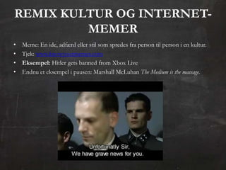REMIX KULTUR OG INTERNET-
         MEMER
•   Meme: En ide, adfærd eller stil som spredes fra person til person i en kultur.
•   Tjek: www.knowyourmemes.com
•   Eksempel: Hitler gets banned from Xbox Live
•   Endnu et eksempel i pausen: Marshall McLuhan The Medium is the massage.
 