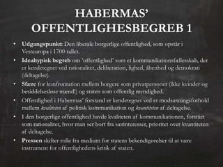 ᴡѴ’
       OFFENTLIGHESBEGREB 1
• Udgangspunkt: Den liberale borgerlige offentlighed, som opstår i
  Vesteuropa i 1700-tallet.
• Idealtypisk begreb om ’offentlighed’ som et kommunikationsfællesskab, der
  er kendetegnet ved rationalitet, deliberation, lighed, åbenhed og demokrati
  (deltagelse).
• Sfære for konfrontation mellem borgere som privatpersoner (ikke kvinder og
  besiddelsesløse mænd!) og staten som offentlig myndighed.
• Offentlighed i Habermas’ forstand er kendetegnet ved et modsætningsforhold
  mellem kvaliteten af politisk kommunikation og kvantiteten af deltagelse.
• I den borgerlige offentlighed havde kvaliteten af kommunikationen, forstået
  som rationalitet, hvor man ser bort fra særinteresser, prioritet over kvantiteten
  af deltagelse.
• Pressen skifter rolle fra medium for statens bekendtgørelser til at være
  instrument for offentlighedens kritik af staten.
 