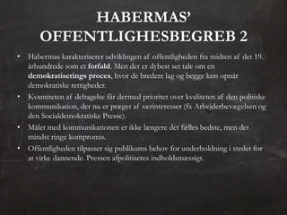 ᴡѴ’
       OFFENTLIGHESBEGREB 2
• Habermas karakteriserer udviklingen af offentligheden fra midten af det 19.
  århundrede som et forfald. Men der er dybest set tale om en
  demokratiserings proces, hvor de bredere lag og begge køn opnår
  demokratiske rettigheder.
• Kvantiteten af deltagelse får dermed prioritet over kvaliteten af den politiske
  kommunikation, der nu er præget af særinteresser (fx Arbejderbevægelsen og
  den Socialdemokratiske Presse).
• Målet med kommunikationen er ikke længere det fælles bedste, men det
  mindst ringe kompromis.
• Offentligheden tilpasser sig publikums behov for underholdning i stedet for
  at virke dannende. Pressen afpolitiseres indholdsmæssigt.
 