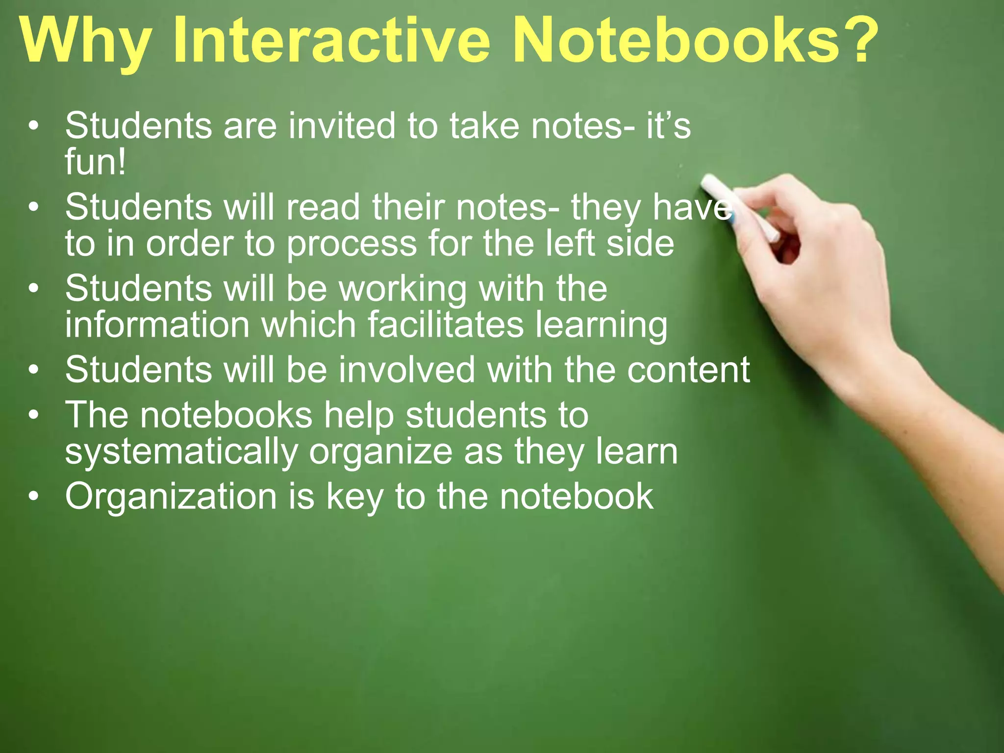 Why Interactive Notebooks?
• Students are invited to take notes- it’s
fun!
• Students will read their notes- they have
to in order to process for the left side
• Students will be working with the
information which facilitates learning
• Students will be involved with the content
• The notebooks help students to
systematically organize as they learn
• Organization is key to the notebook
 