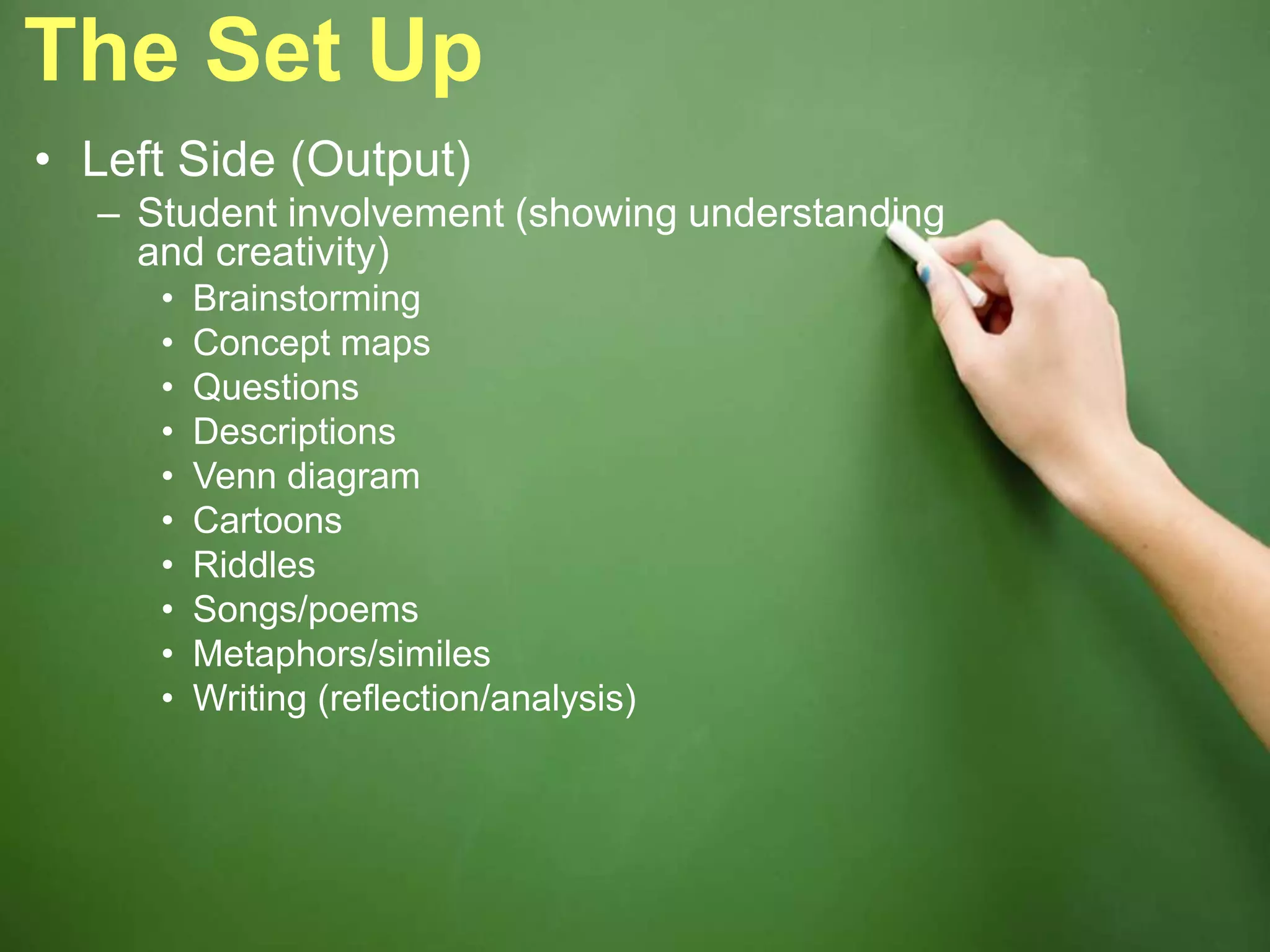 The Set Up
• Left Side (Output)
– Student involvement (showing understanding
and creativity)
• Brainstorming
• Concept maps
• Questions
• Descriptions
• Venn diagram
• Cartoons
• Riddles
• Songs/poems
• Metaphors/similes
• Writing (reflection/analysis)
 
