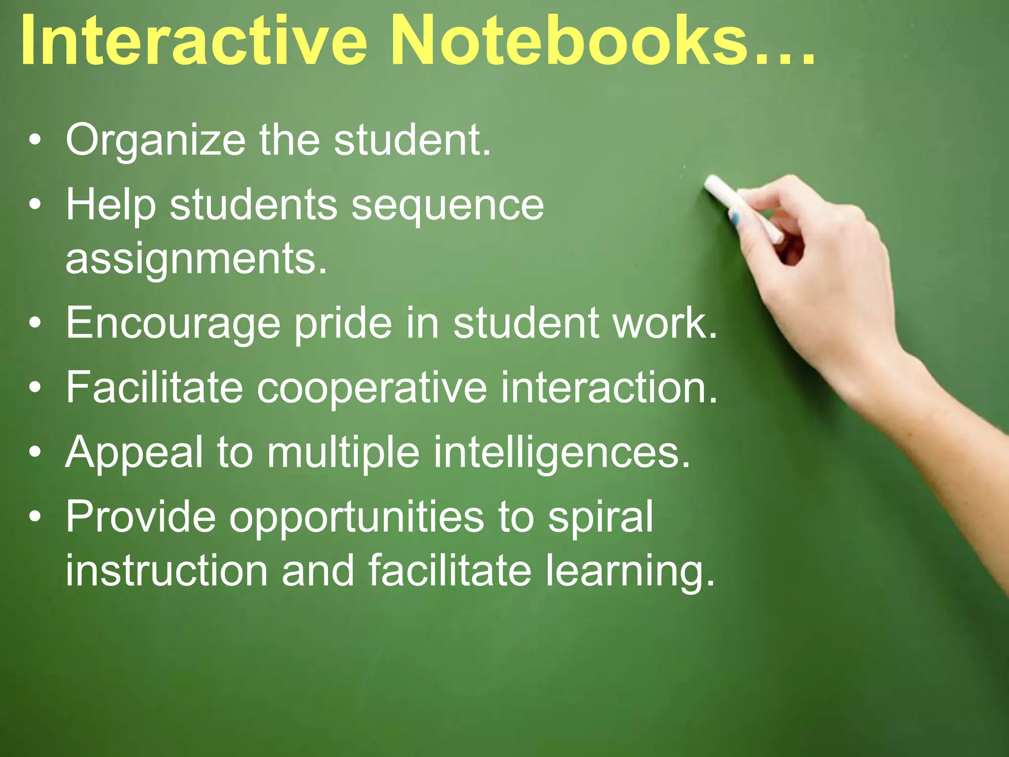 Interactive Notebooks…
• Organize the student.
• Help students sequence
assignments.
• Encourage pride in student work.
• Facilitate cooperative interaction.
• Appeal to multiple intelligences.
• Provide opportunities to spiral
instruction and facilitate learning.
 