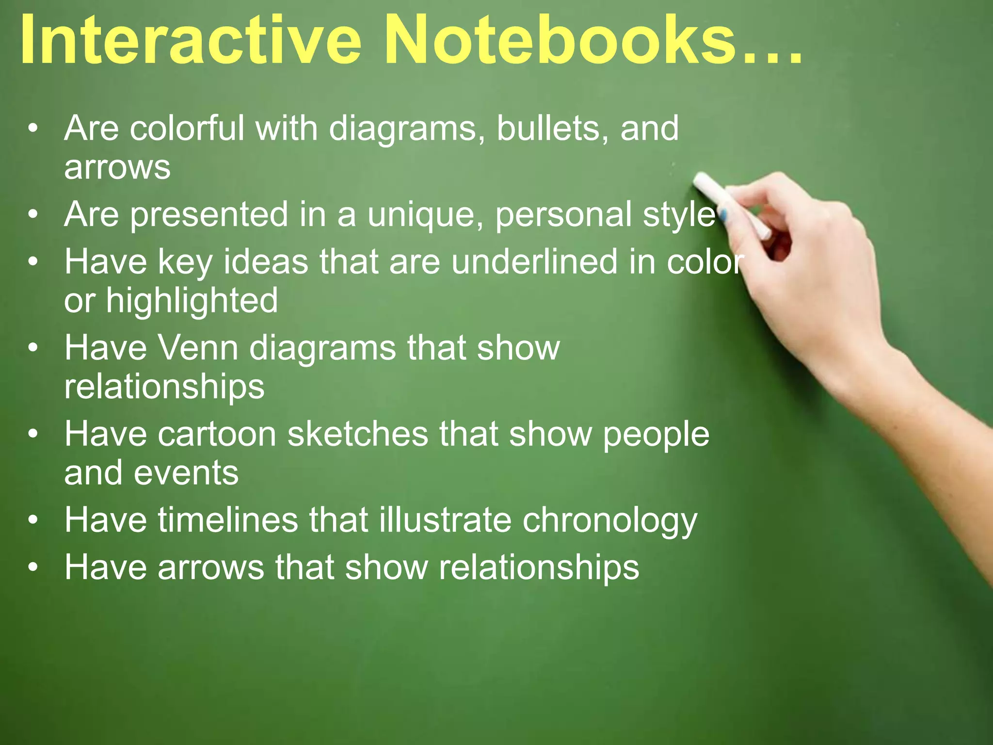 Interactive Notebooks…
• Are colorful with diagrams, bullets, and
arrows
• Are presented in a unique, personal style
• Have key ideas that are underlined in color
or highlighted
• Have Venn diagrams that show
relationships
• Have cartoon sketches that show people
and events
• Have timelines that illustrate chronology
• Have arrows that show relationships
 