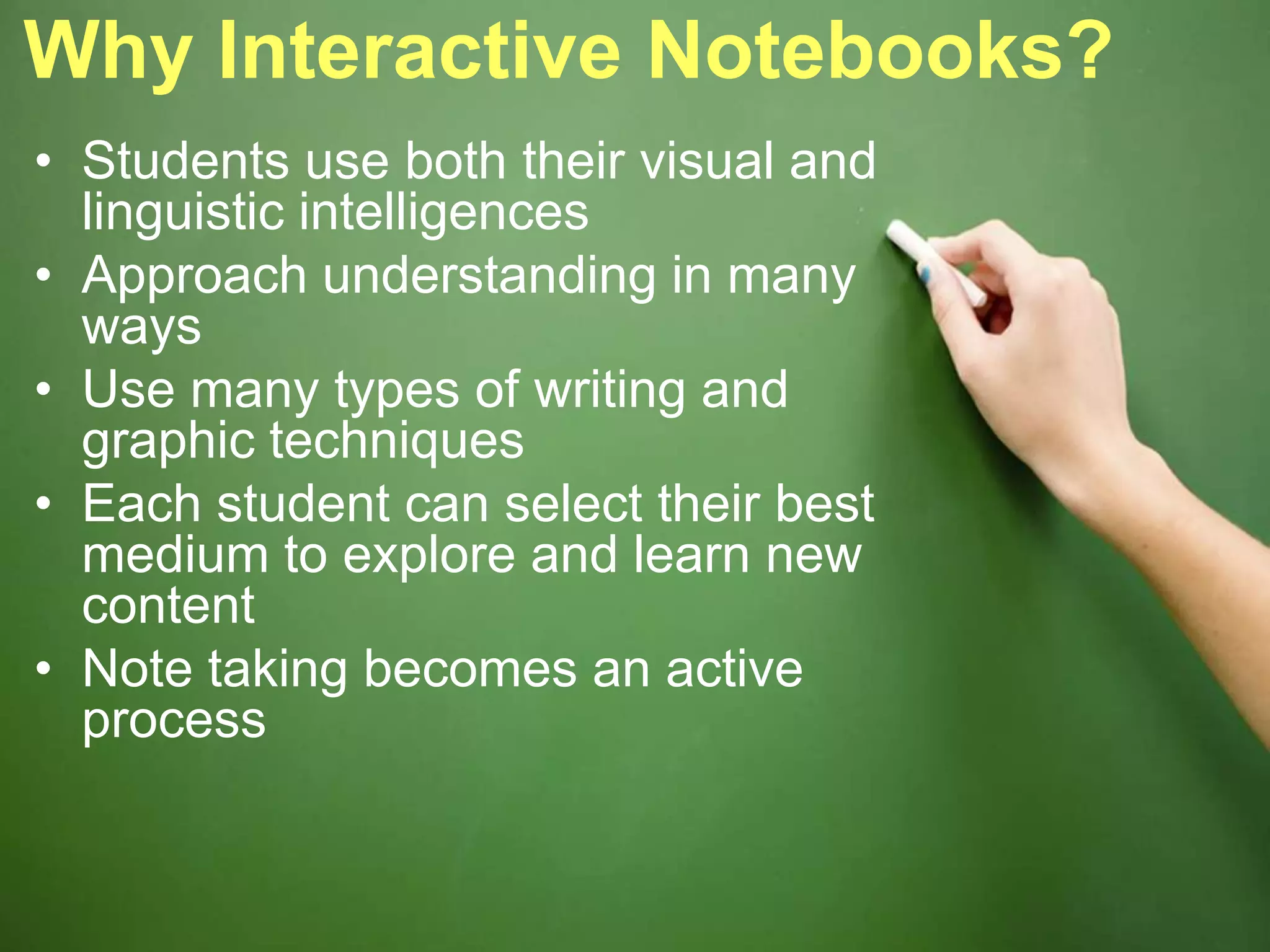 Why Interactive Notebooks?
• Students use both their visual and
linguistic intelligences
• Approach understanding in many
ways
• Use many types of writing and
graphic techniques
• Each student can select their best
medium to explore and learn new
content
• Note taking becomes an active
process
 