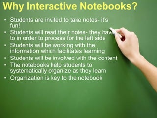 Why Interactive Notebooks?
• Students are invited to take notes- it’s
fun!
• Students will read their notes- they have
to in order to process for the left side
• Students will be working with the
information which facilitates learning
• Students will be involved with the content
• The notebooks help students to
systematically organize as they learn
• Organization is key to the notebook
 