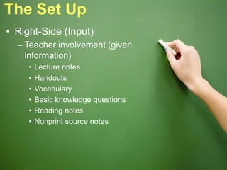 The Set Up
• Right-Side (Input)
– Teacher involvement (given
information)
• Lecture notes
• Handouts
• Vocabulary
• Basic knowledge questions
• Reading notes
• Nonprint source notes
 