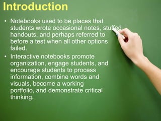 Introduction
• Notebooks used to be places that
students wrote occasional notes, stuffed
handouts, and perhaps referred to
before a test when all other options
failed.
• Interactive notebooks promote
organization, engage students, and
encourage students to process
information, combine words and
visuals, become a working
portfolio, and demonstrate critical
thinking.
 