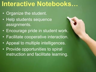 Interactive Notebooks…
• Organize the student.
• Help students sequence
assignments.
• Encourage pride in student work.
• Facilitate cooperative interaction.
• Appeal to multiple intelligences.
• Provide opportunities to spiral
instruction and facilitate learning.
 