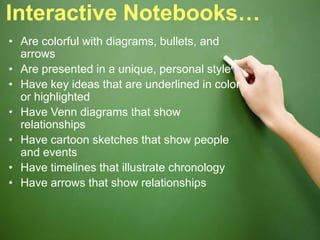 Interactive Notebooks…
• Are colorful with diagrams, bullets, and
arrows
• Are presented in a unique, personal style
• Have key ideas that are underlined in color
or highlighted
• Have Venn diagrams that show
relationships
• Have cartoon sketches that show people
and events
• Have timelines that illustrate chronology
• Have arrows that show relationships
 