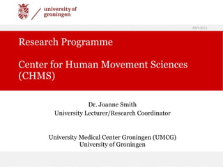 Research Programme Center for Human Movement Sciences (CHMS) Dr. Joanne Smith University Lecturer/Research Coordinator University Medical Center Groningen (UMCG) University of Groningen 05/13/11 